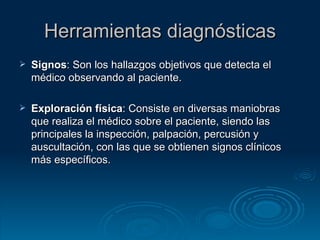 Herramientas diagnósticas Signos : Son los hallazgos objetivos que detecta el médico observando al paciente. Exploración física : Consiste en diversas maniobras que realiza el médico sobre el paciente, siendo las principales la inspección, palpación, percusión y auscultación, con las que se obtienen signos clínicos más específicos.  