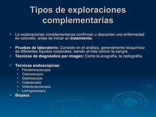 Tipos de exploraciones complementarias La exploraciones complementarias confirman o descartan una enfermedad en concreto, antes de iniciar un  tratamiento. Pruebas de laboratorio:  Consiste en el análisis, generalmente bioquímico de diferentes líquidos corporales, siendo el más común la sangre.  Técnicas de diagnóstico por imagen:  Como la ecografía, la radiografía. Técnicas endoscópicas:   Fibrobroncoscopia  Colonoscopia  Gastroscopia  Colposcopia  Videotoracoscopia  Laringosocopia Biopsia .  