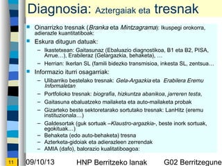 09/10/13 HNP Berritzeko lanak G02 Berritzegunek11
Diagnosia: Aztergaiak eta tresnak
? Oinarrizko tresnak (Branka eta Mintzagrama): Ikuspegi orokorra,
adierazle kuantitatiboak:
? Eskura ditugun datuak:
C Ikastetxean: Gaitasunaz (Ebaluazio diagnostikoa, B1 eta B2, PISA,
Arrue), Erabileraz (Gelargazkia, behaketa), 
C Herrian: Ikerlan SL (famili bidezko transmisioa, inkesta SL, zentsua
? Informazio iturri osagarriak:
C Ulibarriko bestelako tresnak: Gela-Argazkia eta Erabilera Eremu
Informaletan
C Portfolioko tresnak: biografia, hizkuntza abanikoa, jarreren testa,
C Gaitasuna ebaluatzeko mailaketa eta auto-mailaketa probak
C Gizarteko beste sektoretarako sortutako tresnak: LanHitz (eremu
instituzionala)
C Galdesortak (guk sortuak CKlaustro-argazkia-, beste inork sortuak,
egokituak)
C Behaketa (edo auto-behaketa) tresna
C Azterketa-gidoiak eta adierazleen zerrendak
C AMIA (dafo), balorazio kualitatiboagoa:
 
