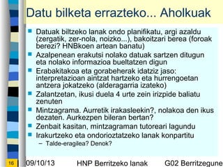 09/10/13 HNP Berritzeko lanak G02 Berritzegunek16
Datu bilketa errazteko... Aholkuak
? Datuak biltzeko lanak ondo planifikatu, argi azaldu
(zergatik, zer-nola, noizko...), bakoitzari berea (foroak
berezi? HNBkoen artean banatu)
? Azalpenean erakutsi nolako datuak sartzen ditugun
eta nolako informazioa bueltatzen digun
? Erabakitakoa eta gorabeherak idatziz jaso:
interpretazioan aintzat hartzeko eta hurrengoetan
antzera jokatzeko (alderagarria izateko)
? Zalantzetan, ikusi duela 4 urte zein irizpide baliatu
zenuten
? Mintzagrama. Aurretik irakasleekin?, nolakoa den ikus
dezaten. Aurkezpen bileran bertan?
? Zenbait kasitan, mintzagraman tutoreari lagundu
? Irakurtzeko eta ondorioztatzeko lanak konpartitu
C Talde-eragilea? Denok?
 