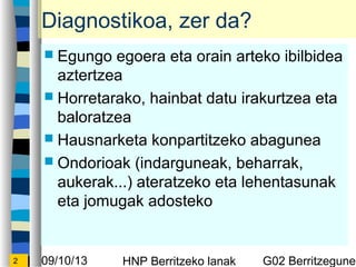 09/10/13 HNP Berritzeko lanak G02 Berritzegunek2
Diagnostikoa, zer da?
? Egungo egoera eta orain arteko ibilbidea
aztertzea
? Horretarako, hainbat datu irakurtzea eta
baloratzea
? Hausnarketa konpartitzeko abagunea
? Ondorioak (indarguneak, beharrak,
aukerak...) ateratzeko eta lehentasunak
eta jomugak adosteko
 