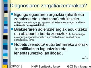 09/10/13 HNP Berritzeko lanak G02 Berritzegunek3
Diagnosiaren zergatia/zertarakoa?
? Egungo egoeraren argazkia (ahalik eta
zabalena eta zehatzena) edukitzeko.
Abiapuntua edo egungo egoera zehaztasunez ezagutze aldera,
adierazle neurgarriak lortu.
? Bilakaeraren adierazle argiak edukitzeko
eta abiapuntu berria zehazteko. Lehenengo
eta egungo egoerak erkatuz, aurrerabidearen zenbait datu
esanguratsu lortu.
? Hobetu /sendotu/ eutsi beharreko alorrak
identifikatzen laguntzeko eta
lehentasunezko lan ildoak .
.../...
 