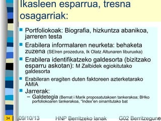 09/10/13 HNP Berritzeko lanak G02 Berritzegunek34
Ikasleen esparrua, tresna
osagarriak:
? Portfoliokoak: Biografia, hizkuntza abanikoa,
jarreren testa
? Erabilera informalaren neurketa: behaketa
zuzena (SEIren prozedura, Ik Olatz Altunaren liburuxka)
? Erabilera identifikatzeko galdesorta (bizitzako
esparru askotan): M Zalbidek egiokitutako
galdesorta
? Erabileran eragiten duten faktoreen azterketarako
AMIA
? Jarrerak:
C Galdetegia (Bernat i Marik proposatutakoen tankerakoa; BHko
porfoliokoaren tankerakoa, Indexen oinarritutako bat
 