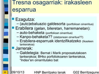 09/10/13 HNP Berritzeko lanak G02 Berritzegunek35
Tresna osagarriak: irakasleen
esparrua
? Ezagutza:
C (auto)ebaluazio galdesorta (portfolioan oinarritua)
? Erabilera (gelan, bileretan, harremanetan):
C auto-behaketa (portfolioan oinarritua)
C Kanpo-behaketa?? (olatzenean oinaritua??)
C Erabilera-esparruak identzifikatzeko (Ikasleen
tankerakoa)
? Jarrerak:
C Galdetegia: Bernat i Marik proposatutakoen
tankerakoa; BHko porfoliokoaren tankerakoa,
Indexen oinarritutako bat
 