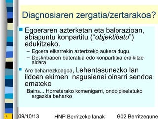 09/10/13 HNP Berritzeko lanak G02 Berritzegunek4
Diagnosiaren zergatia/zertarakoa?
? Egoeraren azterketan eta balorazioan,
abiapuntu konpartitu (objektibatu)
edukitzeko.
C Egoera elkarrekin aztertzeko aukera dugu.
C Deskribapen bateratua edo konpartitua eraikitze
aldera
? Are beharrezkoagoa, Lehentasunezko lan
ildoen ekimen nagusienei oinarri sendoa
emateko
Baina... Horretarako komenigarri, ondo pixelatuko
argazkia beharko
 