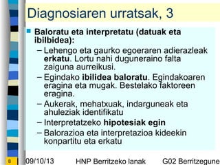 09/10/13 HNP Berritzeko lanak G02 Berritzegunek8
Diagnosiaren urratsak, 3
? Baloratu eta interpretatu (datuak eta
ibilbidea):
C Lehengo eta gaurko egoeraren adierazleak
erkatu. Lortu nahi duguneraino falta
zaiguna aurreikusi.
C Egindako ibilidea baloratu. Egindakoaren
eragina eta mugak. Bestelako faktoreen
eragina.
C Aukerak, mehatxuak, indarguneak eta
ahuleziak identifikatu
C Interpretatzeko hipotesiak egin
C Balorazioa eta interpretazioa kideekin
konpartitu eta erkatu
 