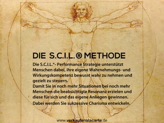 DIE S.C.I.L.®METHODE
Die S.C.I.L.®- Performance Strategie unterstützt
Menschen dabei, ihre eigene Wahrnehmungs- und
Wirkungskompetenz bewusst wahr zu nehmen und
gezielt zu steuern.
Damit Sie in noch mehr Situationen bei noch mehr
Menschen die beabsichtigte Resonanz erzielen und
diese für sich und das eigene Anliegen gewinnen.
Dabei werden Sie sukzessive Charisma entwickeln.
Uwe Günter-von Pritzbuer I Rieslingweg 7 I D-64646 Heppenheim I www.verkaufenalacarte.de I gvp@verkaufenalacarte.de
 