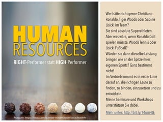 Wer hätte nicht gerne Christiano
Ronaldo,Tiger Woods oder Sabine
Lisicki im Team?
Sie sind absolute Superathleten.
Aber was wäre, wenn Ronaldo Golf
spielen müsste,Woods Tennis oder
Lisicki Fußball?
Würden sie dann dieselbe Leistung
bringen wie an der Spitze ihres
eigenen Sports? Ganz bestimmt
nicht!
Im Vertrieb kommt es in erster Linie
darauf an, die richtigen Leute zu
ﬁnden, zu binden, einzusetzen und zu
entwickeln.
Meine Seminare und Workshops
unterstützen Sie dabei.
Mehr unter: http://bit.ly/14um4tE
Magazin: https://issuu.com/guenter-vonpritzbuer/docs/teaserhr
HUMAN
RESOURCESRIGHT-Performer statt HIGH-Performer
 