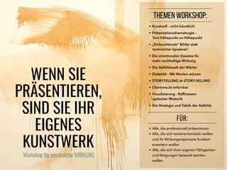 • Kunstvoll – nicht künstlich!
• Präsentationsdramaturgie –
Von Höhepunkt zu Höhepunkt
• „Einleuchtende“ Bilder statt
technischer Spielerei!
• Die emotionalen Gesetze für
mehr nachhaltige Wirkung
• Die Gefühlswelt der Wörter
• Dialektik - Mit Worten würzen
• STORY-TELLING ist STORY-S€LLING
• Charisma ist erlernbar
• Visualisierung - Rafﬁnessen
optischer Rhetorik
• Die Strategie und Taktik der Gefühle
FÜR:
• Alle, die professionell präsentieren
• Alle, die sich weiterentwickeln wollen
und ihr Wirkungsrepertoire fundiert
erweitern wollen
• Alle, die sich ihrer eigenen Fähigkeiten
und Neigungen bewusst werden
wollen
WENN SIE
PRÄSENTIEREN,
SIND SIE IHR
EIGENES
KUNSTWERK
THEMEN WORKSHOP:
Workshop für persönliche WIRKUNG
 