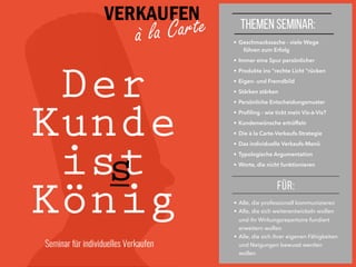 VERKAUFEN
à la Carte
Der
Kunde
ist
König
s
• Geschmackssache - viele Wege
führen zum Erfolg
• Immer eine Spur persönlicher
• Produkte ins "rechte Licht "rücken
• Eigen- und Fremdbild
• Stärken stärken
• Persönliche Entscheidungsmuster
• Proﬁling - wie tickt mein Vis-à-Vis?
• Kundenwünsche ertrüffeln
• Die à la Carte-Verkaufs-Strategie
• Das individuelle Verkaufs-Menü
• Typologische Argumentation
• Worte, die nicht funktionieren
FÜR:
• Alle, die professionell kommunizieren
• Alle, die sich weiterentwickeln wollen
und ihr Wirkungsrepertoire fundiert
erweitern wollen
• Alle, die sich ihrer eigenen Fähigkeiten
und Neigungen bewusst werden
wollen
THEMEN SEMINAR:
Seminar für individuelles Verkaufen
 