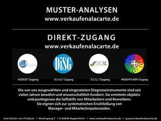 DIREKT-ZUGANG
www.verkaufenalacarte.de
MUSTER-ANALYSEN
www.verkaufenalacarte.de
Die von uns ausgewählten und eingesetzten Diagnoseinstrumente sind seit
vielen Jahren bewährt und wissenschaftlich fundiert. Sie ermitteln objektiv
und punktgenau die Softskills von Mitarbeitern und Bewerbern.
Sie eignen sich zur systematischen Erschließung von
Manager- und Mitarbeiterpotenzialen.
ASSESS® Zugang S.C.I.L.®ZugangD.I.S.G.® Zugang INSIGHTS MDI®Zugang
Uwe Günter-von Pritzbuer I Rieslingweg 7 I D-64646 Heppenheim I www.verkaufenalacarte.de I gvp@verkaufenalacarte.de
 