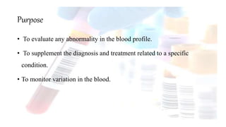 • To evaluate any abnormality in the blood profile.
• To supplement the diagnosis and treatment related to a specific
condition.
• To monitor variation in the blood.
Purpose
 