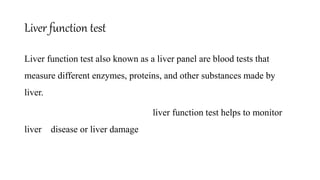 Liver function test
Liver function test also known as a liver panel are blood tests that
measure different enzymes, proteins, and other substances made by
liver.
liver function test helps to monitor
liver disease or liver damage
 