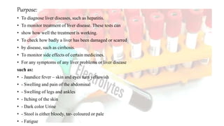 Purpose:
• To diagnose liver diseases, such as hepatitis.
• To monitor treatment of liver disease. These tests can
• show how well the treatment is working.
• To check how badly a liver has been damaged or scarred
• by disease, such as cirrhosis.
• To monitor side effects of certain medicines.
• For any symptoms of any liver problems or liver disease
such as:
• - Jaundice fever – skin and eyes turn yellowish
• - Swelling and pain of the abdominal
• - Swelling of legs and ankles
• - Itching of the skin
• - Dark color Urine
• - Stool is either bloody, tar- coloured or pale
• - Fatigue
 