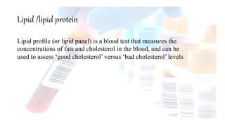 Lipid /lipid protein
Lipid profile (or lipid panel) is a blood test that measures the
concentrations of fats and cholesterol in the blood, and can be
used to assess ‘good cholesterol’ versus ‘bad cholesterol’ levels
 