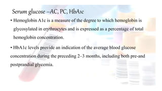 Serum glucose –AC, PC, HbA1c
• Hemoglobin A1c is a measure of the degree to which hemoglobin is
glycosylated in erythrocytes and is expressed as a percentage of total
hemoglobin concentration.
• HbA1c levels provide an indication of the average blood glucose
concentration during the preceding 2–3 months, including both pre-and
postprandial glycemia.
 