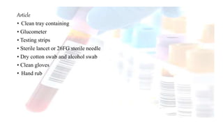 Article
• Clean tray containing
• Glucometer
• Testing strips
• Sterile lancet or 26FG sterile needle
• Dry cotton swab and alcohol swab
• Clean gloves
• Hand rub
 