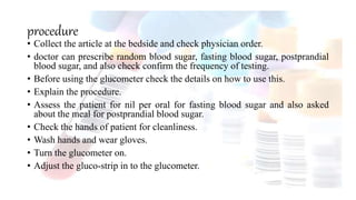 procedure
• Collect the article at the bedside and check physician order.
• doctor can prescribe random blood sugar, fasting blood sugar, postprandial
blood sugar, and also check confirm the frequency of testing.
• Before using the glucometer check the details on how to use this.
• Explain the procedure.
• Assess the patient for nil per oral for fasting blood sugar and also asked
about the meal for postprandial blood sugar.
• Check the hands of patient for cleanliness.
• Wash hands and wear gloves.
• Turn the glucometer on.
• Adjust the gluco-strip in to the glucometer.
 