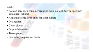 Article :-
• A clean specimen container (routine examination), Sterile specimen
container (culture)
• A spatula/sterile swab stick for stool culture
• Dry bedpan
• Clean gloves
• Disposable mask
• Tissue paper
• Laboratory requisition forms
 