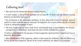 Culturing stool
• The stool can be cultured for disease-causing bacteria.
• A stool sample is placed in an incubator for at least 48–72 hours and any disease-causing
bacteria are identified and isolated.
• Not all bacteria in the stool cause problems; in fact, about half of stool is bacteria, most of
which live there normally and are necessary for digestion. For a stool culture, the lab will need
a fresh or refrigerated sample of stool.
• The best samples are of loose, fresh stool; well-formed stool is rarely positive for disease-
causing bacteria. Sometimes, more than one stool will be collected for a culture.
• Culture is then tested for the presence of microorganisms (gram-positive/ negative or virus or
bacteria). Stool culture
• After identification of the organism, culture is then tested for antibiotics, that are effective to
kill the grown microorganism. Based on the results antibiotics are added to the treatment.
 