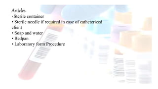 Articles
• Sterile container
• Sterile needle if required in case of catheterized
client
• Soap and water
• Bedpan
• Laboratory form Procedure
 