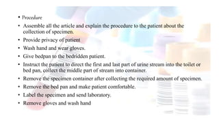 • Procedure
• Assemble all the article and explain the procedure to the patient about the
collection of specimen.
• Provide privacy of patient
• Wash hand and wear gloves.
• Give bedpan to the bedridden patient.
• Instruct the patient to direct the first and last part of urine stream into the toilet or
bed pan, collect the middle part of stream into container.
• Remove the specimen container after collecting the required amount of specimen.
• Remove the bed pan and make patient comfortable.
• Label the specimen and send laboratory.
• Remove gloves and wash hand
 