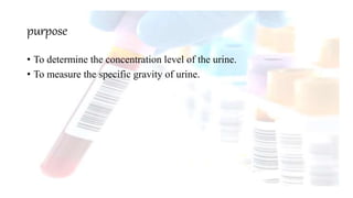 purpose
• To determine the concentration level of the urine.
• To measure the specific gravity of urine.
 