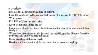 Procedure
• Explain the complete procedure of patient.
• Give the container to the patient and instruct the patient to collect the urine.
• Wear gloves
• Fill 3/4th of glass jar with urine.
• Keep urinometer inside the jar.
• Urinometer should not touch the bottom and the side of jar and should float
freely in the jar.
• When the urinometer sets the jar read the specific gravity directly from the
scale marked on the calibration scale.
• Ensure reading at the eye level.
• Read at the lowest point of the meniscus for an accurate reading.
 