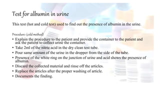 Test for albumin in urine
This test (hot and cold test) used to find out the presence of albumin in the urine.
Procedure:-(cold method)
• Explain the procedure to the patient and provide the container to the patient and
ask the patient to collect urine the container.
• Take 2ml of the nitric acid in the dry clean test tube.
• Pour same amount of the urine in the dropper from the side of the tube.
• Presence of the white ring on the junction of urine and acid shows the presence of
albumin.
• Discard the collected material and rinse off the articles.
• Replace the articles after the proper washing of article.
• Documents the finding.
 