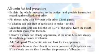 Albumin hot test procedure
• Explain the whole procedure to the patient and provide instructions
regarding the collection of urine.
• Fill the test tube with 3/4th part with urine. Check paper.
• If alkaline add one drop of acetic acid to make it acidic.
• Light the sprit lamp and boil the top 1/3rd of the urine. Keep the mouth
of test tube away from the face.
• Observe the tube for cloudy appearance, if the urine becomes cloudy,
this indicate presence of albumin.
• Add 5 drops of 2% of acetic acid and look for the appearance.
• If the urine become clear then it indicates presence of phosphates, and
if the cloudy persists then it confirm the presence of albumin.
 