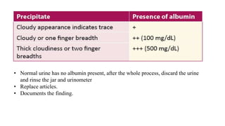 • Normal urine has no albumin present, after the whole process, discard the urine
and rinse the jar and urinometer
• Replace articles.
• Documents the finding.
 