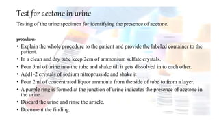 Test for acetone in urine
Testing of the urine specimen for identifying the presence of acetone.
procedure:-
• Explain the whole procedure to the patient and provide the labeled container to the
patient.
• In a clean and dry tube keep 2cm of ammonium sulfate crystals.
• Pour 5ml of urine into the tube and shake till it gets dissolved in to each other.
• Add1-2 crystals of sodium nitroprusside and shake it
• Pour 2ml of concentrated liquor ammonia from the side of tube to from a layer.
• A purple ring is formed at the junction of urine indicates the presence of acetone in
the urine.
• Discard the urine and rinse the article.
• Document the finding.
 
