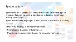 Sputum culture
Sputum culture is the test that checks for bacteria or another type of
organism that may be causing an infection in lungs or the airways
leading to the lungs.
Sputum also known as phlegm, is thick type of mucus made in the lung.
Indication
• Detect the etiology of respiratory infection.
• Confirmatory diagnosis of tuberculosis.
• Monitoring the response to therapy for respiratory infection.
 
