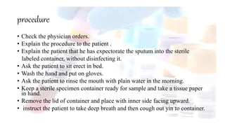 procedure
• Check the physician orders.
• Explain the procedure to the patient .
• Explain the patient that he has expectorate the sputum into the sterile
labeled container, without disinfecting it.
• Ask the patient to sit erect in bed.
• Wash the hand and put on gloves.
• Ask the patient to rinse the mouth with plain water in the morning.
• Keep a sterile specimen container ready for sample and take a tissue paper
in hand.
• Remove the lid of container and place with inner side facing upward.
• instruct the patient to take deep breath and then cough out yin to container.
 