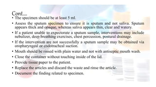 Cont….
• The specimen should be at least 5 ml.
• Assess the sputum specimen to ensure it is sputum and not saliva. Sputum
appears thick and opaque, whereas saliva appears thin, clear and watery.
• If a patient unable to expectorate a sputum sample, interventions may include
nebulizer, deep breathing exercises, chest percussion, postural drainage.
• If the intervention are not successfully a sputum sample may be obtained via
oropharyngeal or endotracheal suction.
• Mouth should be rinsed with plain water and not with antiseptic mouth wash.
• Close the container without touching inside of the lid.
• Provide tissue paper to the patient.
• Replace the articles and discard the waste and rinse the article.
• Document the finding related to specimen.
 