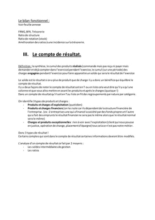 Le bilan fonctionnel : 
Voir feuille annexe 
FRNG, BFR, Trésorerie 
Ratio de structure 
Ratio de rotation (stock) 
Amélioration des ratios à une incidence sur la trésorerie. 
III. Le compte de résultat. 
Définition : la synthèse, le cumul des produits réalisés (commande mais pas reçu ni payer mais 
demander et déjà compter dans l’exercice) pendant l’exercice, le cumul (sur une période) des 
charges engagées pendant l’exercice pour faire apparaitre un solde qui sera le résultat de l’exercice 
Le solde est le résultat si on a plus de produit que de charge il y a donc un bénéfice qui équilibre le 
compte de résultat. 
Il y a deux façons de noter le compte de résultat soit en T ou en liste cela veut dire qu’il y a qu’une 
colonne et que vous allez mettre en avant les produits et après le charges (quoique !) 
Dans un compte de résultat qu’il soit en T ou liste on fit des regroupements par nature par catégorie. 
On identifie 3 types de produits et charges : 
- Produits et charges d’exploitation (quotidien) 
- Produits et charges financiers (on les isole car ils dépendent de la structure financière de 
l’entreprise. (ex : 2 entreprises une qui a financé la société par des fonds propres et l’autre 
qui a fait des emprunts le résultat financier ne sera pas le même alors que le résultat normal 
sera le même) 
- Charges et produits exceptionnelles : rien à voir avec l’exploitation (client qui nous pousse 
en justice, opération de change, placement d’épargne) tous cela ce n’est pas notre métier. 
Donc 3 types de résultat ! 
Certains comptes qui sont dans le compte de résultat certaines informations devront être modifiés. 
L’analyse d’un compte de résultat ce fait par 2 moyens : 
- Les soldes intermédiaires de gestion 
- Les ratios 
 