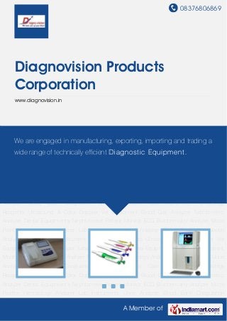 08376806869
A Member of
Diagnovision Products
Corporation
www.diagnovision.in
Biochemistry Analyzer Micro Pipette Hematology Analyzer Lab Instruments Urine Analyzer Blood
Bank Coagulation Analyzer Diabetic Care Instrument Hematology Reagents Ultrasound & Color
Doppler Vet Equipment Blood Gas Analyzer Turbidimetric Analyzer Dental
Equipments Nephlometer Patient Monitor ECG Biochemistry Analyzer Micro
Pipette Hematology Analyzer Lab Instruments Urine Analyzer Blood Bank Coagulation
Analyzer Diabetic Care Instrument Hematology Reagents Ultrasound & Color Doppler Vet
Equipment Blood Gas Analyzer Turbidimetric Analyzer Dental Equipments Nephlometer Patient
Monitor ECG Biochemistry Analyzer Micro Pipette Hematology Analyzer Lab Instruments Urine
Analyzer Blood Bank Coagulation Analyzer Diabetic Care Instrument Hematology
Reagents Ultrasound & Color Doppler Vet Equipment Blood Gas Analyzer Turbidimetric
Analyzer Dental Equipments Nephlometer Patient Monitor ECG Biochemistry Analyzer Micro
Pipette Hematology Analyzer Lab Instruments Urine Analyzer Blood Bank Coagulation
Analyzer Diabetic Care Instrument Hematology Reagents Ultrasound & Color Doppler Vet
Equipment Blood Gas Analyzer Turbidimetric Analyzer Dental Equipments Nephlometer Patient
Monitor ECG Biochemistry Analyzer Micro Pipette Hematology Analyzer Lab Instruments Urine
Analyzer Blood Bank Coagulation Analyzer Diabetic Care Instrument Hematology
Reagents Ultrasound & Color Doppler Vet Equipment Blood Gas Analyzer Turbidimetric
Analyzer Dental Equipments Nephlometer Patient Monitor ECG Biochemistry Analyzer Micro
Pipette Hematology Analyzer Lab Instruments Urine Analyzer Blood Bank Coagulation
We are engaged in manufacturing, exporting, importing and trading a
wide range of technically efficient Diagnostic Equipment.
 