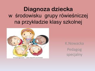 Diagnoza dziecka
w środowisku grupy rówieśniczej
na przykładzie klasy szkolnej
K.Nowacka
Pedagog
specjalny
 