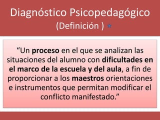 Diagnóstico Psicopedagógico
              (Definición )

    “Un proceso en el que se analizan las
situaciones del alumno con dificultades en
 el marco de la escuela y del aula, a fin de
proporcionar a los maestros orientaciones
 e instrumentos que permitan modificar el
          conflicto manifestado.”
 