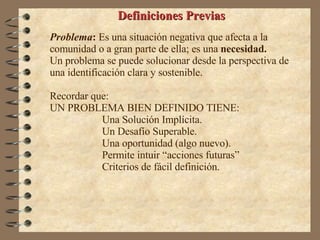 Problema :  Es una situación negativa que afecta a la comunidad o a gran parte de ella; es una  necesidad. U n problema se puede solucionar desde la perspectiva de una identificación clara y sostenible. Recordar que: UN PROBLEMA BIEN DEFINIDO TIENE: Una Solución Implícita. Un Desafío Superable. Una oportunidad (algo nuevo). Permite intuir “acciones futuras” Criterios de fácil definición.   Definiciones Previas 