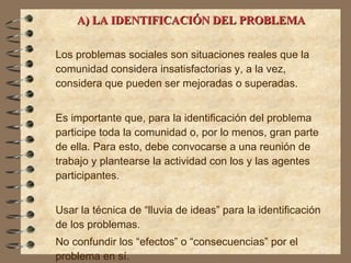 A) LA IDENTIFICACIÓN DEL PROBLEMA   Los problemas sociales son situaciones reales que la comunidad considera insatisfactorias y, a la vez, considera que pueden ser mejoradas o superadas.  Es importante que, para la identificación del problema  participe toda la comunidad o, por lo menos, gran parte de ella. Para esto, debe convocarse a una reunión de trabajo y plantearse la actividad con los y las agentes participantes. Usar la técnica de “lluvia de ideas” para la identificación de los problemas. No confundir los “efectos” o “consecuencias” por el problema en sí. 