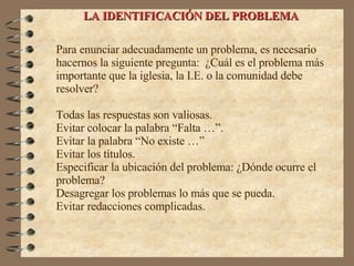 LA IDENTIFICACIÓN DEL PROBLEMA Para enunciar adecuadamente un problema, es necesario  hacernos la siguiente pregunta:  ¿Cuál es el problema más importante que la iglesia, la I.E. o la comunidad debe resolver? Todas las respuestas son valiosas. Evitar colocar la palabra “Falta …”. Evitar la palabra “No existe …” Evitar los títulos. Especificar la ubicación del  problema: ¿Dónde ocurre el problema? Desagregar los problemas lo más que se pueda. Evitar redacciones complicadas. 