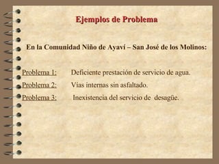 Ejemplos de Problema En la Comunidad Niño de Ayaví – San José de los Molinos: Problema 1:   Deficiente prestación de servicio de agua. Problema 2:   Vías internas sin asfaltado. Problema 3:   Inexistencia del servicio de  desagüe. 