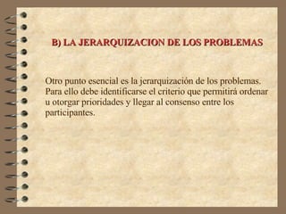 B) LA JERARQUIZACION DE LOS PROBLEMAS Otro punto esencial es la jerarquización de los problemas. Para ello debe identificarse el criterio que permitirá ordenar u otorgar prioridades y llegar al consenso entre los participantes. 