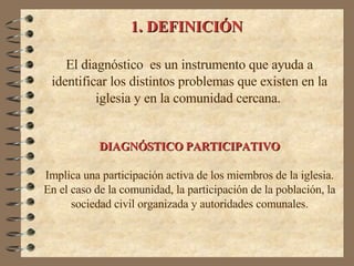 1. DEFINICIÓN El diagnóstico  es un instrumento que ayuda a identificar los distintos problemas que existen en la iglesia y en la comunidad cercana.   DIAGNÓSTICO PARTICIPATIVO Implica una participación activa de los miembros de la iglesia. En el caso de la comunidad, la participación de la población, la sociedad civil organizada y autoridades comunales. 