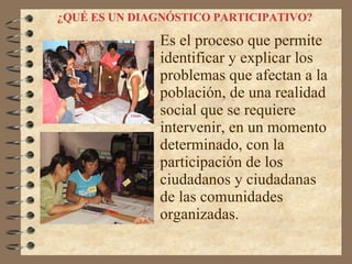 ¿QUÉ ES UN DIAGNÓSTICO PARTICIPATIVO?   Es el proceso que permite identificar y explicar los problemas que afectan a la población, de una realidad social que se requiere intervenir, en un momento determinado, con la participación de los ciudadanos y ciudadanas de las comunidades organizadas. 