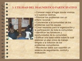 3. UTILIDAD DEL DIAGNÓSTICO PARTICIPATIVO Conocer mejor el lugar donde vivimos y a nuestros vecinos. Priorizar los problemas con un criterio racional. Concienciar a la comunidad de los problemas que los aqueja. Crear espacios para la organización y la participación de toda la comunidad. Identificar las fortalezas y oportunidades de la comunidad. Edificar una base sólida sobre la cual elaborar un plan único de trabajo dirigido a la solución de los problemas comunitarios. Recolectar datos que soporten un sistema de seguimiento, control y evaluación. 