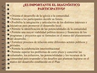 ¿ES IMPORTANTE EL DIAGNÓSTICO PARTICIPATIVO? Orienta el desarrollo de la iglesia o la comunidad. Permite a los participantes decidir su futuro. Posibilita la integración y articulación de los distintos intereses e iniciativas para promover el desarrollo local. Permite la identificación de las potencialidades de la comunidad. Permite una mayor viabilidad política técnica y financiera de los programas y proyectos que se formulen en el marco del planeamiento del desarrollo. Fortalece procesos de relación entre diferentes actores públicos y privados. Permite la colaboración interinstitucional Permite superar los problemas de corto plazo y concertar las voluntades, los esfuerzos, las potencialidades y los recursos de la comunidad para responder a los desafíos que plantean lograrse en el marco del desarrollo establecido en el Plan 