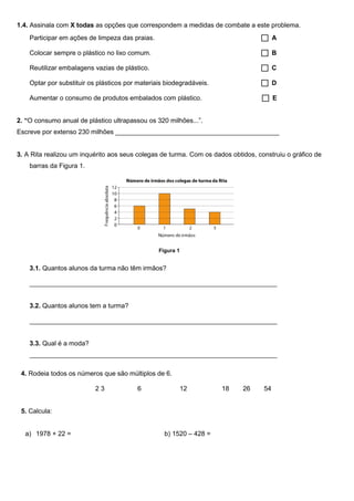 1.4. Assinala com X todas as opções que correspondem a medidas de combate a este problema.
Participar em ações de limpeza das praias.  A
Colocar sempre o plástico no lixo comum.  B
Reutilizar embalagens vazias de plástico.  C
Optar por substituir os plásticos por materiais biodegradáveis.  D
Aumentar o consumo de produtos embalados com plástico.  E
2. “O consumo anual de plástico ultrapassou os 320 milhões...”.
Escreve por extenso 230 milhões _____________________________________________
3. A Rita realizou um inquérito aos seus colegas de turma. Com os dados obtidos, construiu o gráfico de
barras da Figura 1.
3.1. Quantos alunos da turma não têm irmãos?
____________________________________________________________________
3.2. Quantos alunos tem a turma?
____________________________________________________________________
3.3. Qual é a moda?
____________________________________________________________________
4. Rodeia todos os números que são múltiplos de 6.
2 3 6 12 18 26 54
5. Calcula:
a) 1978 + 22 = b) 1520 – 428 =
Figura 1
 