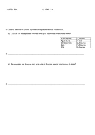 c) 678 x 95 = d) 1641 : 3 =
6. Observa a tabela de preços exposta numa pastelaria onde vais lanchar.
a) Qual vai ser a despesa se beberes uma água e comeres uma sandes mista?
R: ............................................................................................................................................................
b) Se pagares a tua despesa com uma nota de 5 euros, quanto vais receber de troco?
R: ..............................................................................................................................................................
Sumo natural 3,5 euros
Água (0,5 l) 1 euro
Sandes mista 2,25 euros
Bolo 1,45 euros
Chá 0,9 euros
 